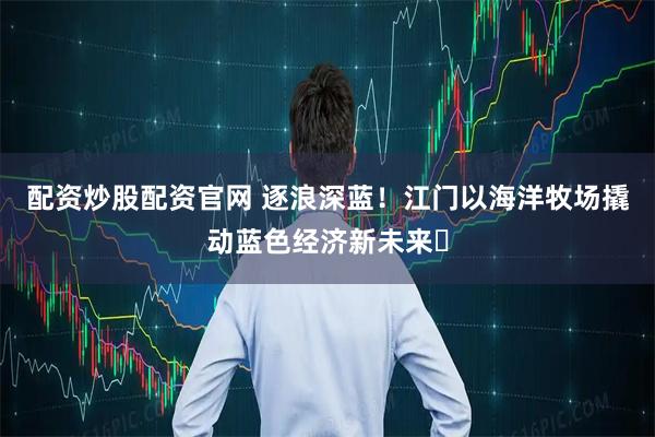 配资炒股配资官网 逐浪深蓝!江门以海洋牧场撬动蓝色经济新未来