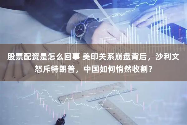 股票配资是怎么回事 美印关系崩盘背后，沙利文怒斥特朗普，中国如何悄然收割？