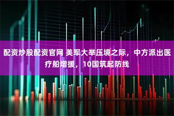 配资炒股配资官网 美军大举压境之际，中方派出医疗船增援，10国筑起防线