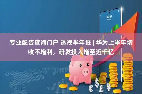 专业配资查询门户 透视半年报 | 华为上半年增收不增利，研发投入增至近千亿