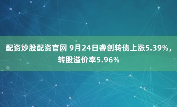 配资炒股配资官网 9月24日睿创转债上涨5.39%，转股溢价率5.96%