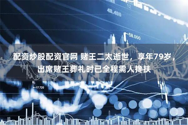 配资炒股配资官网 赌王二太逝世，享年79岁，出席赌王葬礼时已全程需人搀扶