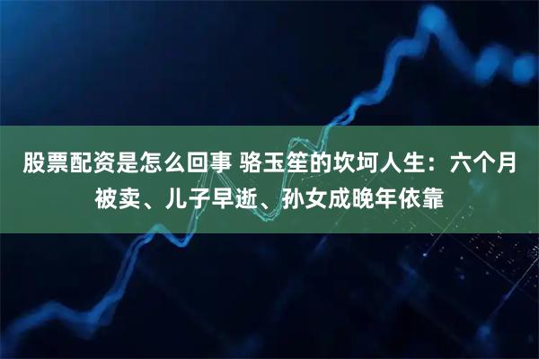 股票配资是怎么回事 骆玉笙的坎坷人生：六个月被卖、儿子早逝、孙女成晚年依靠