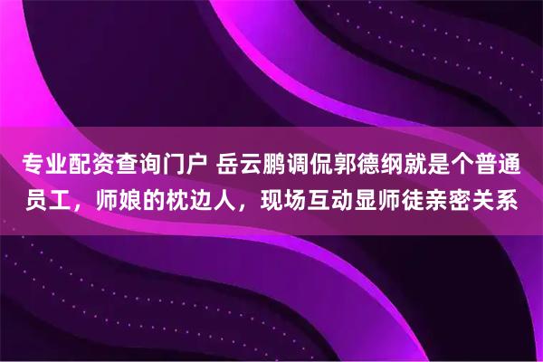 专业配资查询门户 岳云鹏调侃郭德纲就是个普通员工，师娘的枕边人，现场互动显师徒亲密关系