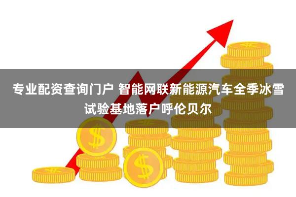 专业配资查询门户 智能网联新能源汽车全季冰雪试验基地落户呼伦贝尔