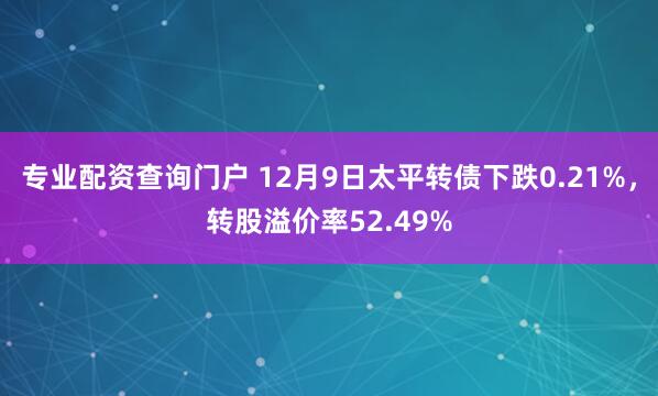 专业配资查询门户 12月9日太平转债下跌0.21%,转股溢价率52.49%