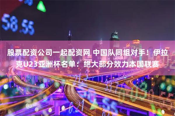 股票配资公司一起配资网 中国队同组对手！伊拉克U23亚洲杯名单：绝大部分效力本国联赛