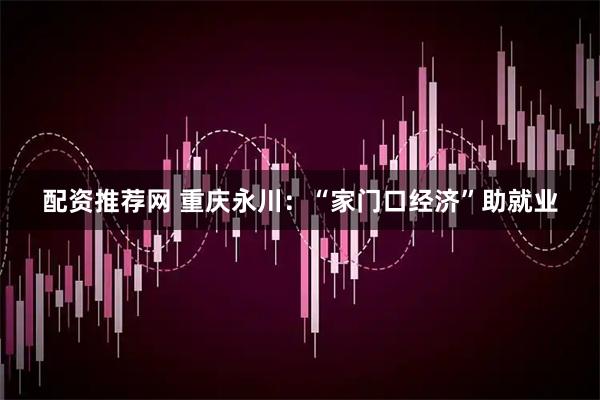 配资推荐网 重庆永川：“家门口经济”助就业