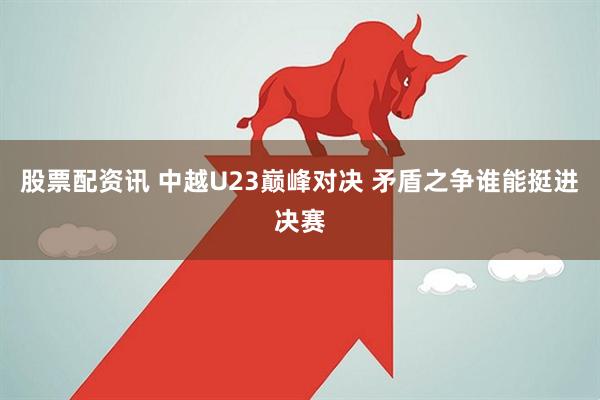 股票配资讯 中越U23巅峰对决 矛盾之争谁能挺进决赛