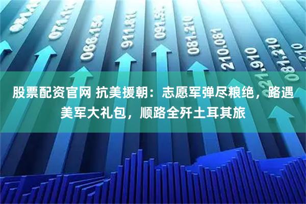 股票配资官网 抗美援朝:志愿军弹尽粮绝,路遇美军大礼包,顺路全歼土耳其旅