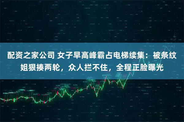 配资之家公司 女子早高峰霸占电梯续集:被条纹姐狠揍两轮,众人拦不住,全程正脸曝光