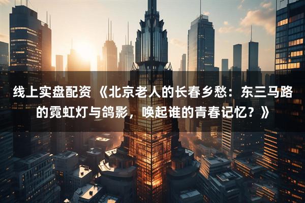 线上实盘配资 《北京老人的长春乡愁：东三马路的霓虹灯与鸽影，唤起谁的青春记忆？》