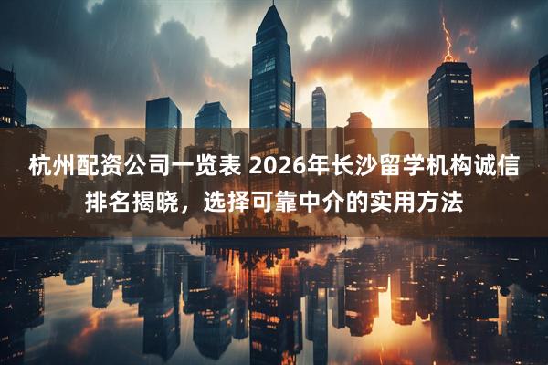 杭州配资公司一览表 2026年长沙留学机构诚信排名揭晓，选择可靠中介的实用方法