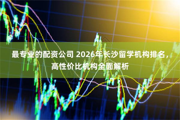 最专业的配资公司 2026年长沙留学机构排名，高性价比机构全面解析