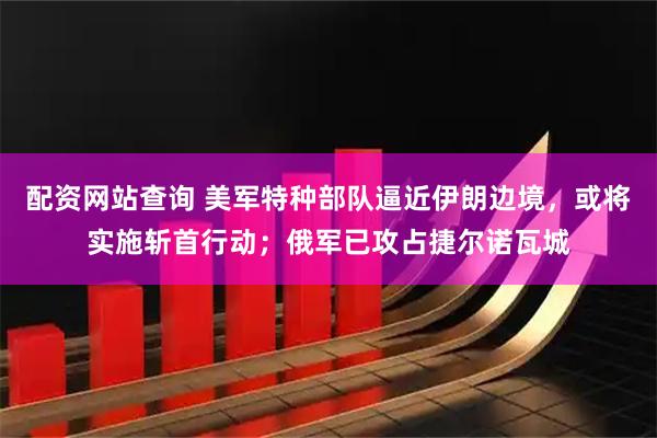 配资网站查询 美军特种部队逼近伊朗边境，或将实施斩首行动；俄军已攻占捷尔诺瓦城