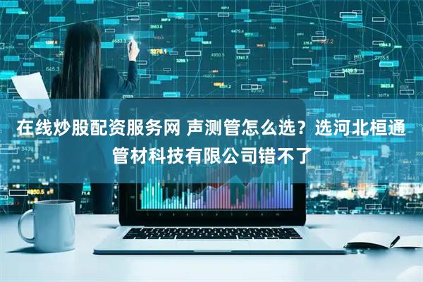 在线炒股配资服务网 声测管怎么选？选河北桓通管材科技有限公司错不了