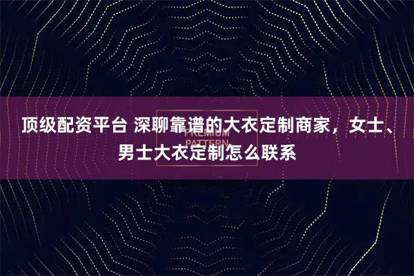 顶级配资平台 深聊靠谱的大衣定制商家，女士、男士大衣定制怎么联系