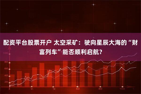 配资平台股票开户 太空采矿：驶向星辰大海的“财富列车”能否顺利启航？