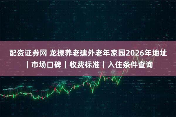 配资证券网 龙振养老建外老年家园2026年地址|市场口碑|收费标准|入住条件查询