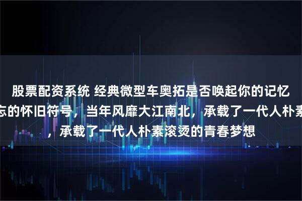 股票配资系统 经典微型车奥拓是否唤起你的记忆，老车迷心中难忘的怀旧符号，当年风靡大江南北，承载了一代人朴素滚烫的青春梦想
