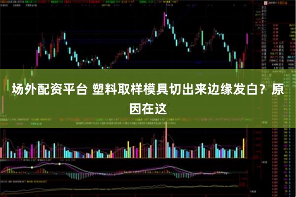 场外配资平台 塑料取样模具切出来边缘发白？原因在这