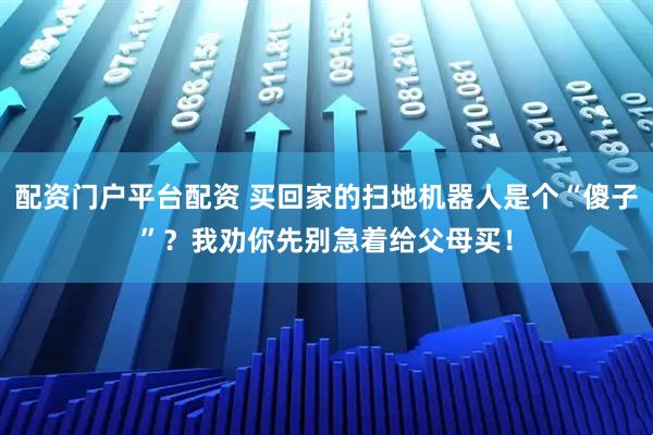 配资门户平台配资 买回家的扫地机器人是个“傻子”?我劝你先别急着给父母买!