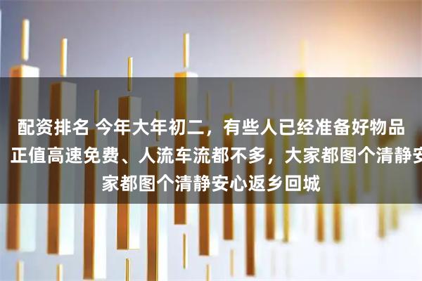 配资排名 今年大年初二，有些人已经准备好物品开始返程了，正值高速免费、人流车流都不多，大家都图个清静安心返乡回城