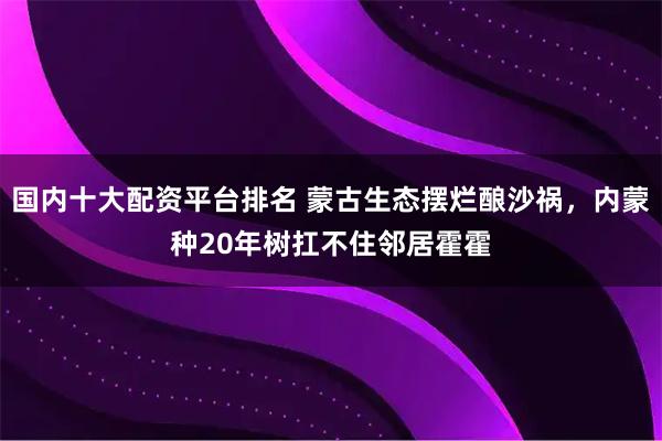 国内十大配资平台排名 蒙古生态摆烂酿沙祸，内蒙种20年树扛不住邻居霍霍