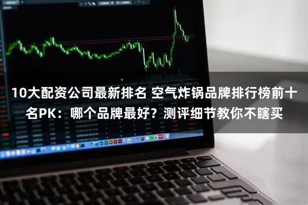 10大配资公司最新排名 空气炸锅品牌排行榜前十名PK：哪个品牌最好？测评细节教你不瞎买