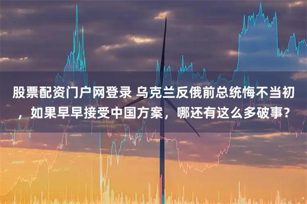 股票配资门户网登录 乌克兰反俄前总统悔不当初，如果早早接受中国方案，哪还有这么多破事？