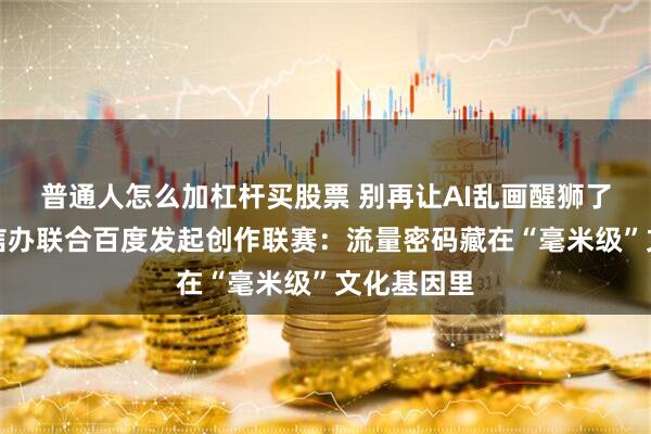 普通人怎么加杠杆买股票 别再让AI乱画醒狮了!佛山网信办联合百度发起创作联赛:流量密码藏在“毫米级”文化基因里