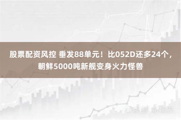股票配资风控 垂发88单元！比052D还多24个，朝鲜5000吨新舰变身火力怪兽