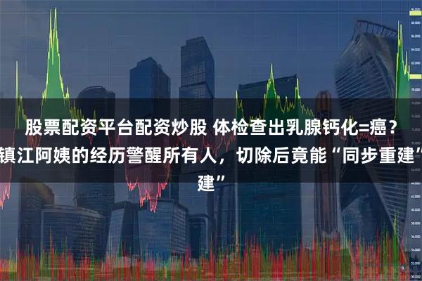 股票配资平台配资炒股 体检查出乳腺钙化=癌?镇江阿姨的经历警醒所有人,切除后竟能“同步重建”