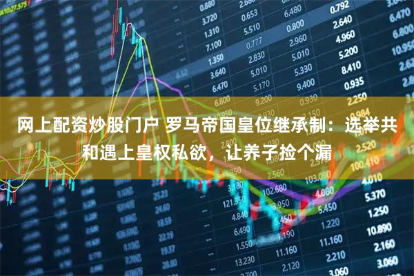 网上配资炒股门户 罗马帝国皇位继承制:选举共和遇上皇权私欲,让养子捡个漏