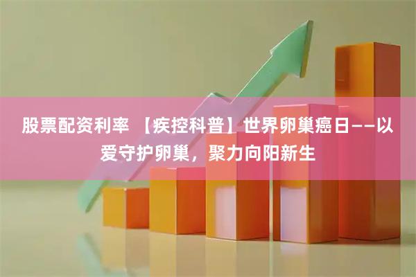 股票配资利率 【疾控科普】世界卵巢癌日——以爱守护卵巢，聚力向阳新生